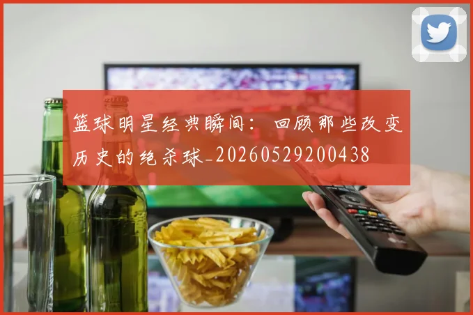 篮球明星经典瞬间：回顾那些改变历史的绝杀球_20260529200438