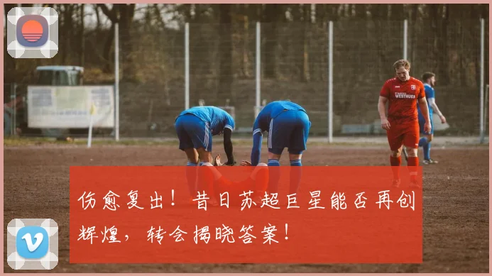 伤愈复出！昔日苏超巨星能否再创辉煌，转会揭晓答案！
