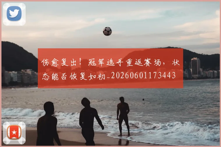 伤愈复出！冠军选手重返赛场，状态能否恢复如初_20260601173443