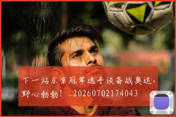 下一站东京冠军选手谈备战奥运，野心勃勃！_20260702174043