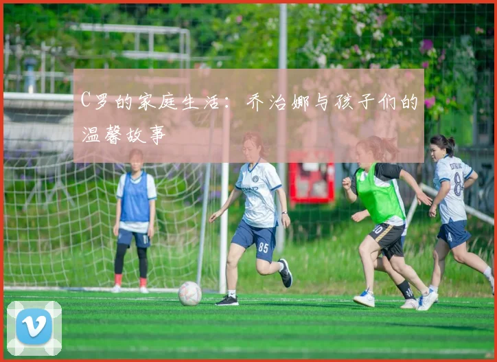C罗的家庭生活：乔治娜与孩子们的温馨故事