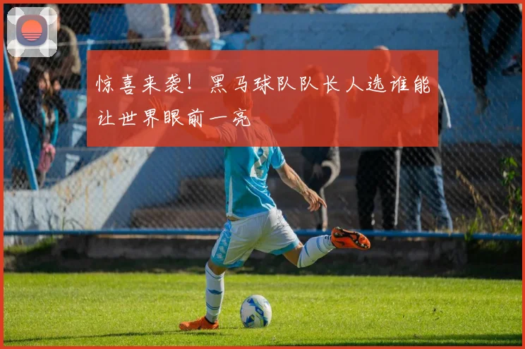惊喜来袭！黑马球队队长人选谁能让世界眼前一亮