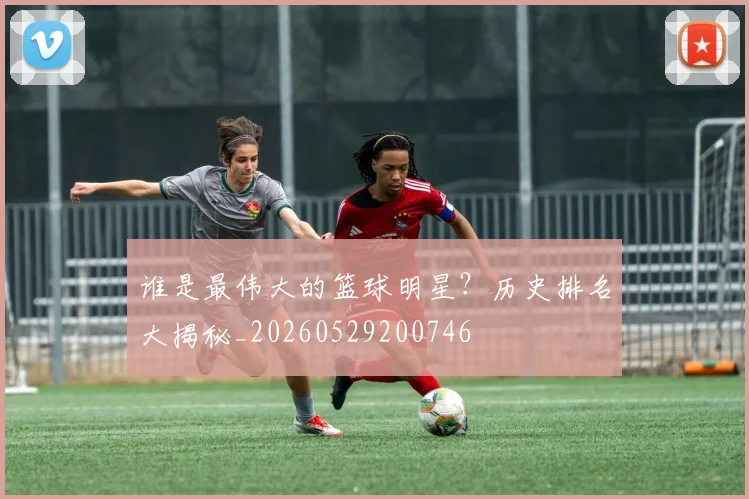 谁是最伟大的篮球明星？历史排名大揭秘_20260529200746