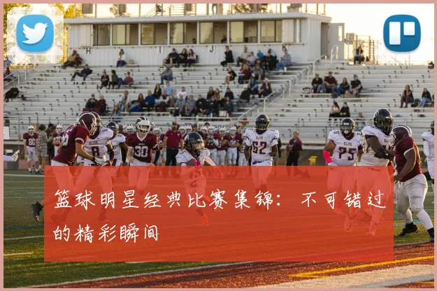 篮球明星经典比赛集锦：不可错过的精彩瞬间