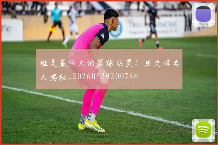 谁是最伟大的篮球明星？历史排名大揭秘_20260529200746