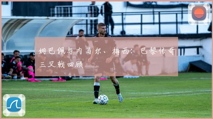 姆巴佩与内马尔、梅西：巴黎传奇三叉戟回顾