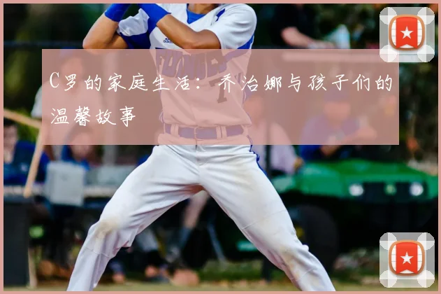 C罗的家庭生活：乔治娜与孩子们的温馨故事