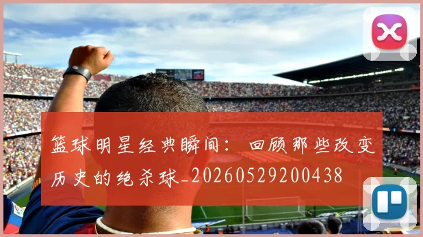 篮球明星经典瞬间：回顾那些改变历史的绝杀球_20260529200438